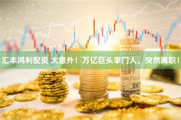 汇丰鸿利配资 太意外！万亿巨头掌门人，突然离职！