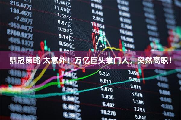 鼎冠策略 太意外！万亿巨头掌门人，突然离职！