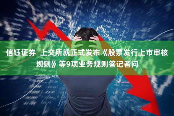 信钰证券  上交所就正式发布《股票发行上市审核规则》等9项业务规则答记者问