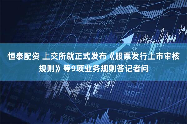 恒泰配资 上交所就正式发布《股票发行上市审核规则》等9项业务规则答记者问