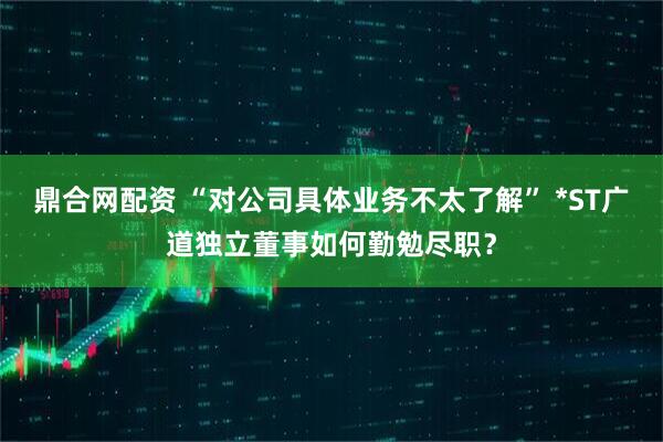 鼎合网配资 “对公司具体业务不太了解” *ST广道独立董事如何勤勉尽职？