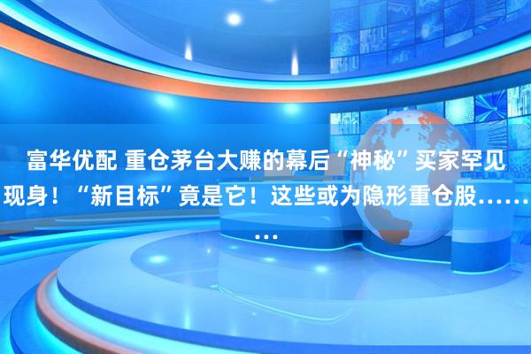 富华优配 重仓茅台大赚的幕后“神秘”买家罕见现身！“新目标”竟是它！这些或为隐形重仓股……