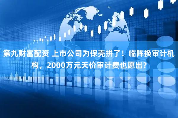 第九财富配资 上市公司为保壳拼了！临阵换审计机构，2000万元天价审计费也愿出？