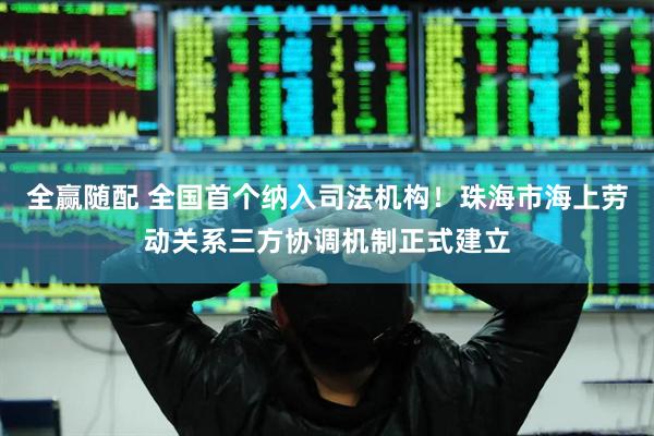 全赢随配 全国首个纳入司法机构！珠海市海上劳动关系三方协调机制正式建立