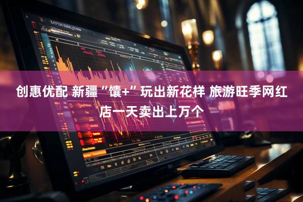 创惠优配 新疆“馕+”玩出新花样 旅游旺季网红店一天卖出上万个