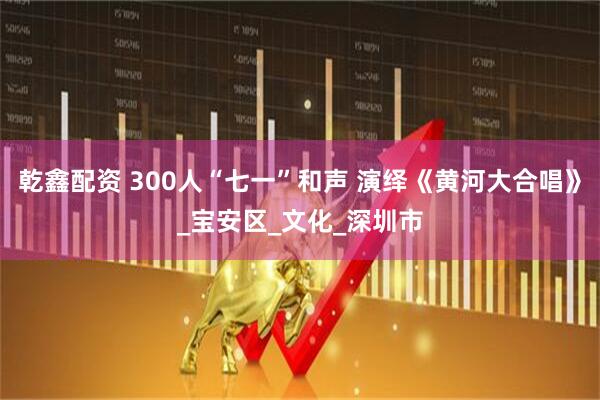 乾鑫配资 300人“七一”和声 演绎《黄河大合唱》_宝安区_文化_深圳市