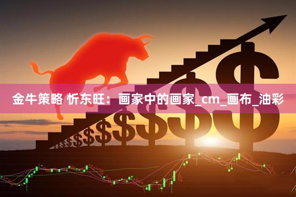 金牛策略 忻东旺：画家中的画家_cm_画布_油彩
