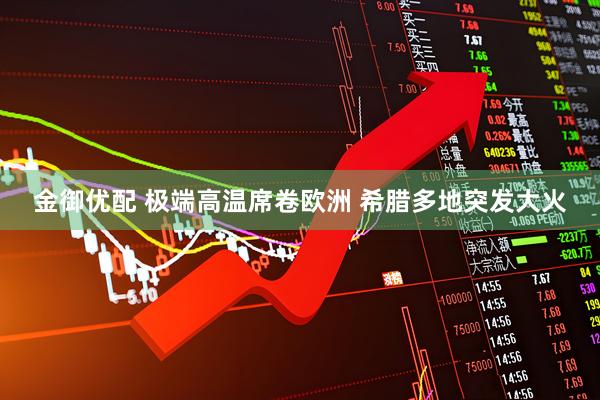 金御优配 极端高温席卷欧洲 希腊多地突发大火