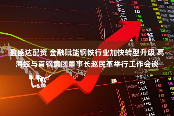 盈盛达配资 金融赋能钢铁行业加快转型升级 葛海蛟与首钢集团董事长赵民革举行工作会谈
