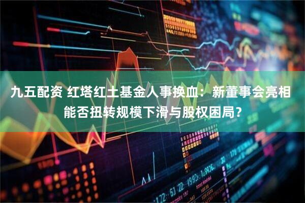 九五配资 红塔红土基金人事换血：新董事会亮相 能否扭转规模下滑与股权困局？