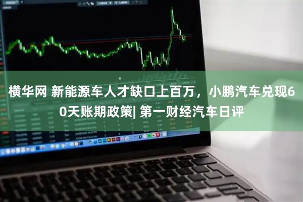 横华网 新能源车人才缺口上百万，小鹏汽车兑现60天账期政策| 第一财经汽车日评