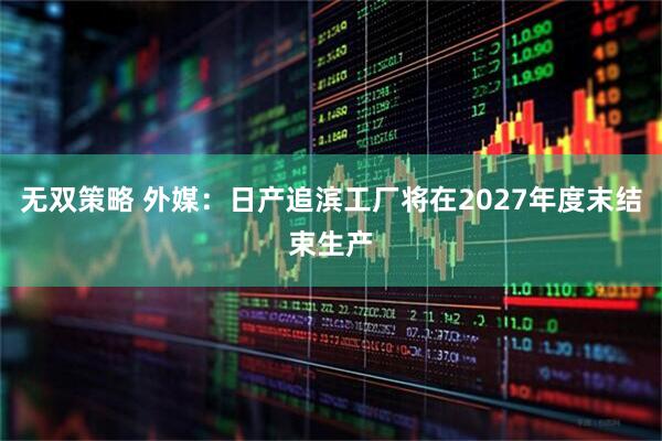 无双策略 外媒：日产追滨工厂将在2027年度末结束生产