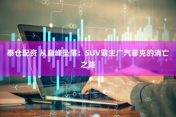 泰仓配资 从巅峰坠落：SUV霸主广汽菲克的消亡之路