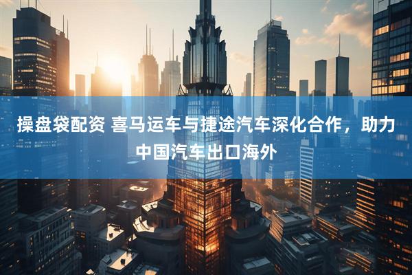 操盘袋配资 喜马运车与捷途汽车深化合作，助力中国汽车出口海外