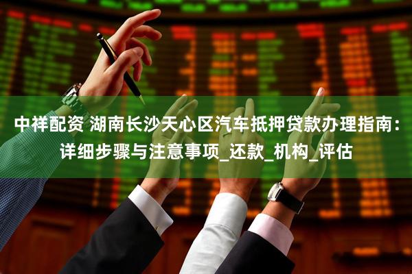 中祥配资 湖南长沙天心区汽车抵押贷款办理指南：详细步骤与注意事项_还款_机构_评估