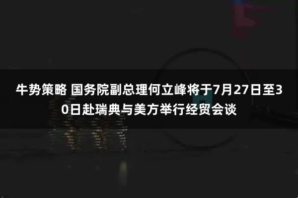 牛势策略 国务院副总理何立峰将于7月27日至30日赴瑞典与美方举行经贸会谈