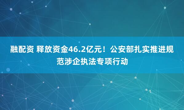 融配资 释放资金46.2亿元！公安部扎实推进规范涉企执法专项行动