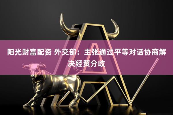 阳光财富配资 外交部：主张通过平等对话协商解决经贸分歧