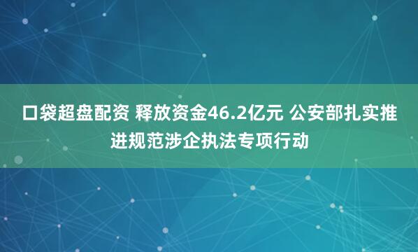 口袋超盘配资 释放资金46.2亿元 公安部扎实推进规范涉企执法专项行动