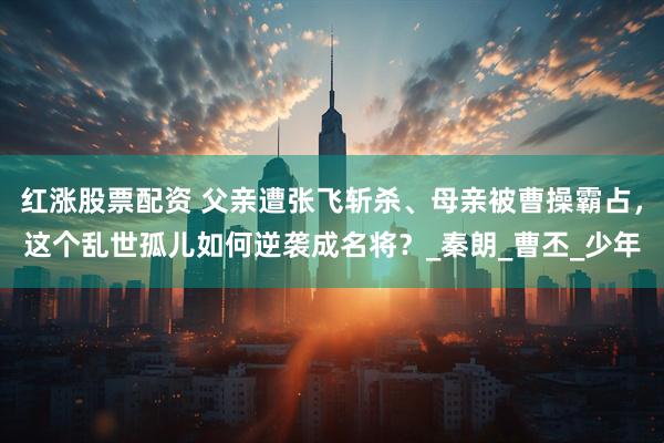 红涨股票配资 父亲遭张飞斩杀、母亲被曹操霸占，这个乱世孤儿如何逆袭成名将？_秦朗_曹丕_少年