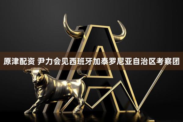 原津配资 尹力会见西班牙加泰罗尼亚自治区考察团