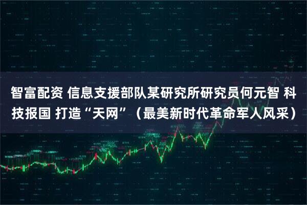 智富配资 信息支援部队某研究所研究员何元智 科技报国 打造“天网”（最美新时代革命军人风采）