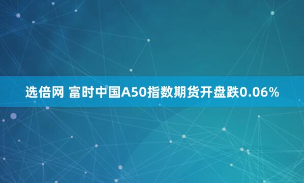 选倍网 富时中国A50指数期货开盘跌0.06%