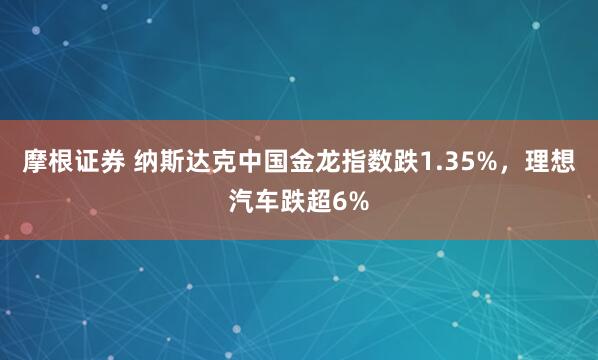 摩根证券 纳斯达克中国金龙指数跌1.35%，理想汽车跌超6%