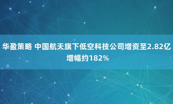 华盈策略 中国航天旗下低空科技公司增资至2.82亿 增幅约182%