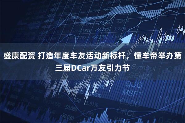 盛康配资 打造年度车友活动新标杆，懂车帝举办第三届DCar万友引力节