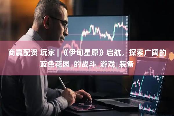 商赢配资 玩家 | 《伊甸星原》启航，探索广阔的蓝色花园_的战斗_游戏_装备