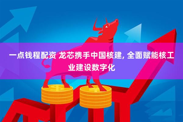 一点钱程配资 龙芯携手中国核建, 全面赋能核工业建设数字化