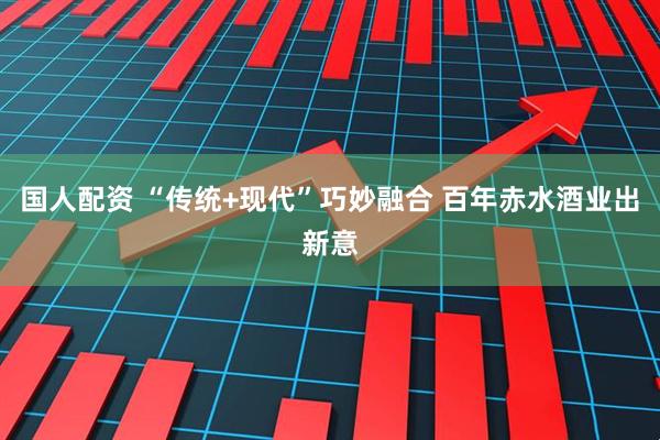 国人配资 “传统+现代”巧妙融合 百年赤水酒业出新意