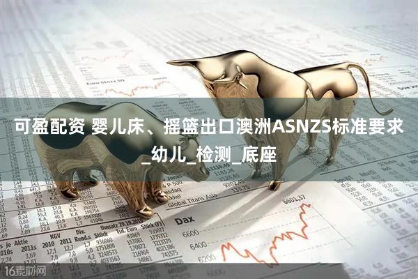 可盈配资 婴儿床、摇篮出口澳洲ASNZS标准要求_幼儿_检测_底座