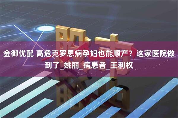 金御优配 高危克罗恩病孕妇也能顺产？这家医院做到了_姚丽_病患者_王利权