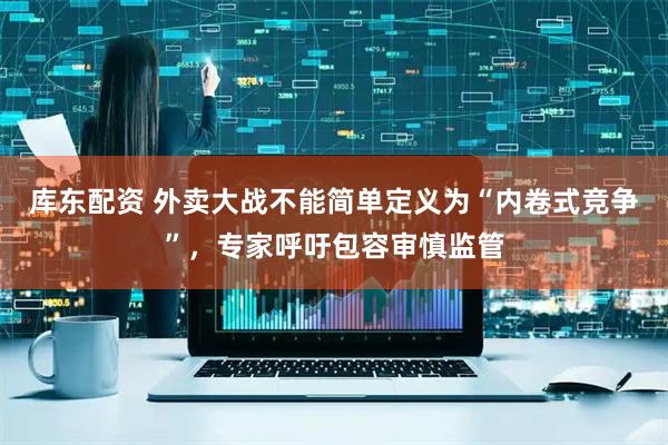 库东配资 外卖大战不能简单定义为“内卷式竞争”，专家呼吁包容审慎监管