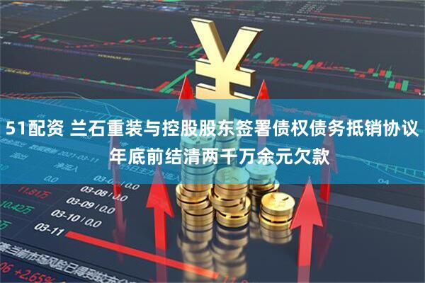 51配资 兰石重装与控股股东签署债权债务抵销协议   年底前结清两千万余元欠款