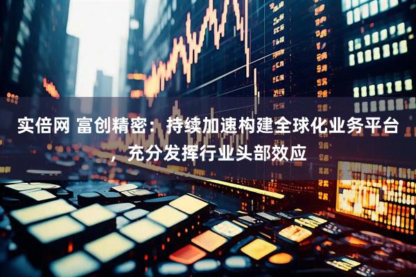 实倍网 富创精密：持续加速构建全球化业务平台，充分发挥行业头部效应