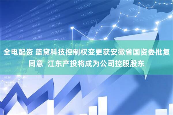 全电配资 蓝黛科技控制权变更获安徽省国资委批复同意  江东产投将成为公司控股股东