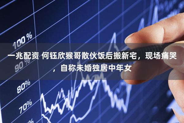 一兆配资 何钰欣猴哥散伙饭后搬新宅，现场痛哭，自称未婚独居中年女