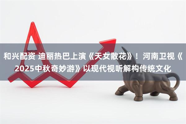 和兴配资 迪丽热巴上演《天女散花》！河南卫视《2025中秋奇妙游》以现代视听解构传统文化