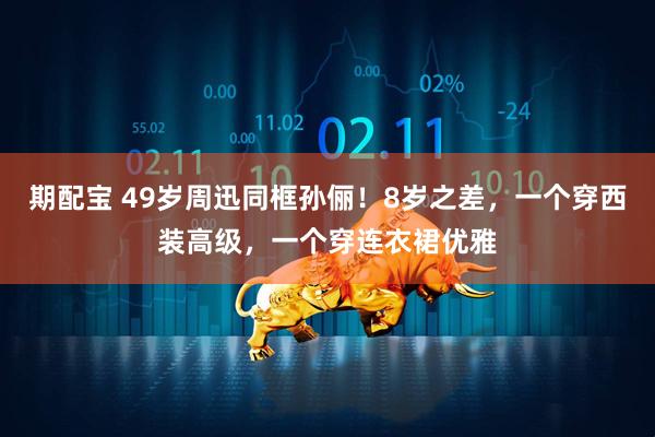 期配宝 49岁周迅同框孙俪！8岁之差，一个穿西装高级，一个穿连衣裙优雅