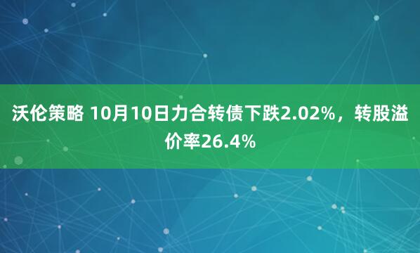 沃伦策略 10月10日力合转债下跌2.02%，转股溢价率26.4%