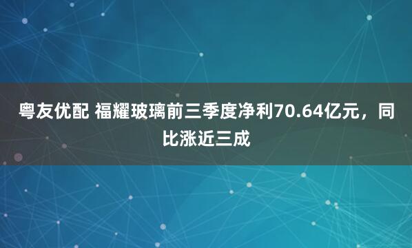 粤友优配 福耀玻璃前三季度净利70.64亿元，同比涨近三成