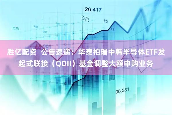 胜亿配资 公告速递:华泰柏瑞中韩半导体ETF发起式联接(QDII)基金调整大额申购业务