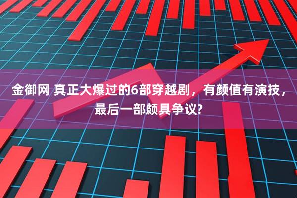 金御网 真正大爆过的6部穿越剧，有颜值有演技，最后一部颇具争议?