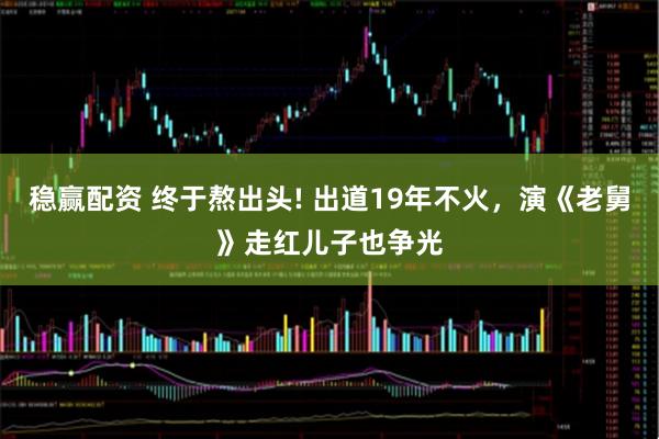 稳赢配资 终于熬出头! 出道19年不火，演《老舅》走红儿子也争光