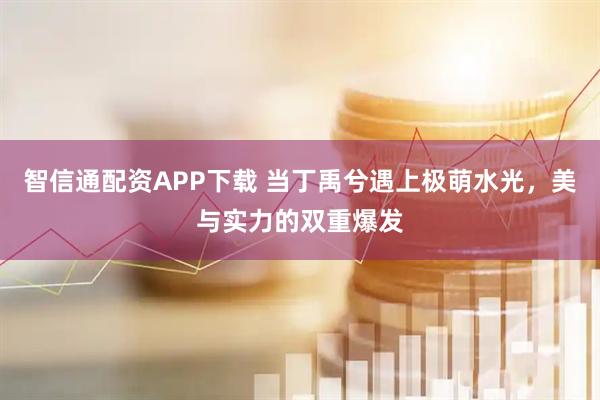 智信通配资APP下载 当丁禹兮遇上极萌水光，美与实力的双重爆发
