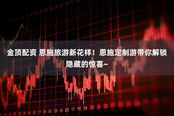 金顶配资 恩施旅游新花样!恩施定制游带你解锁隐藏的惊喜~