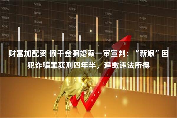 财富加配资 假千金骗婚案一审宣判：“新娘”因犯诈骗罪获刑四年半，追缴违法所得